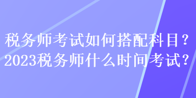 稅務(wù)師考試如何搭配科目？2023稅務(wù)師什么時間考試？