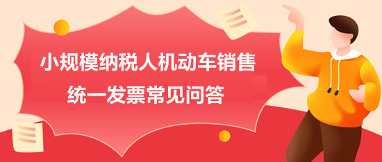 小規(guī)模納稅人機(jī)動車銷售統(tǒng)一發(fā)票常見問答