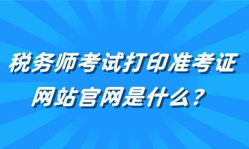 稅務(wù)師考試打印準(zhǔn)考證網(wǎng)站官網(wǎng)是什么？