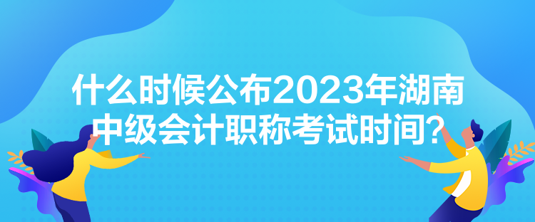 什么時候公布2023年湖南中級會計職稱考試時間？