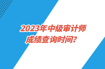 2023年中級審計師成績查詢時間？