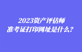 2023資產(chǎn)評估師準考證打印網(wǎng)址是什么？