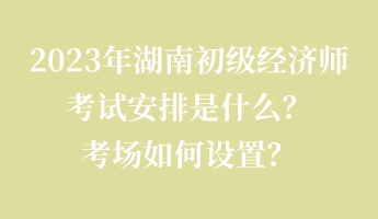 2023年湖南初級經(jīng)濟師考試安排是什么？考場如何設(shè)置？