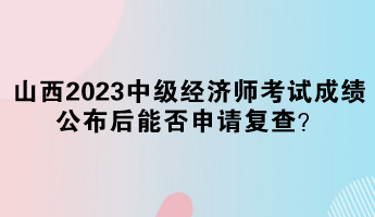 山西2023中級經(jīng)濟師考試成績公布后能否申請復查？