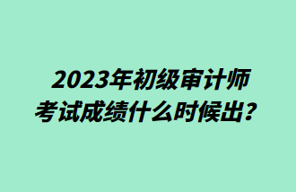 2023年初級審計(jì)師考試成績什么時候出？