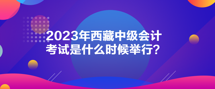 2023年西藏中級會計考試是什么時候舉行？