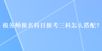 稅務(wù)師報名科目報考三科怎么搭配？