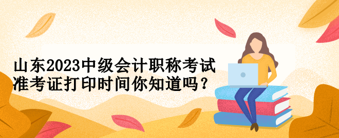 山東2023中級會計職稱考試準(zhǔn)考證打印時間你知道嗎？