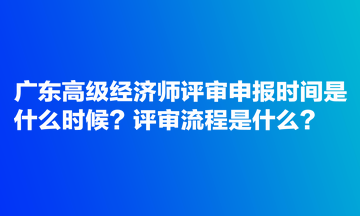 廣東高級經(jīng)濟師評審申報時間是什么時候？評審流程是什么？