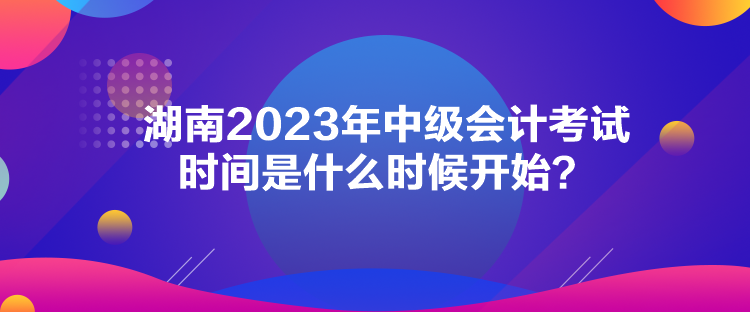 湖南2023年中級會計(jì)考試時間是什么時候開始？