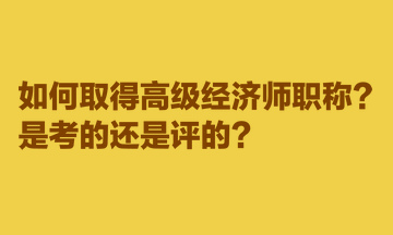 如何取得高級經(jīng)濟(jì)師職稱？是考的還是評的？