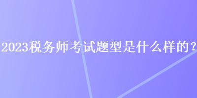 2023稅務(wù)師考試題型是什么樣的？