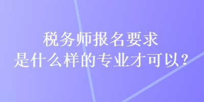 稅務(wù)師報(bào)名要求是什么樣的專業(yè)才可以？