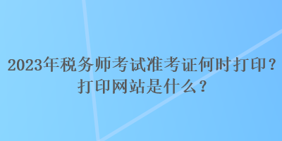 2023年稅務(wù)師考試準考證何時打??？打印網(wǎng)站是什么？