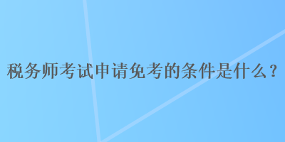 稅務(wù)師考試申請免考的條件是什么？