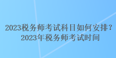 2023稅務(wù)師考試科目如何安排？2023年稅務(wù)師考試時(shí)間