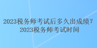 2023稅務(wù)師考試后多久出成績(jī)？2023稅務(wù)師考試時(shí)間