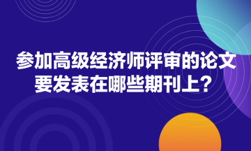 參加高級(jí)經(jīng)濟(jì)師評(píng)審的論文要發(fā)表在哪些期刊上？