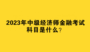 2023年中級(jí)經(jīng)濟(jì)師金融考試科目是什么？