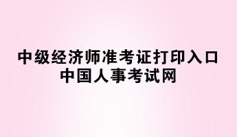 2023年中級(jí)經(jīng)濟(jì)師準(zhǔn)考證打印入口——中國(guó)人事考試網(wǎng)