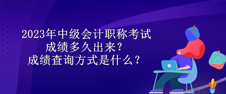 2023年中級會(huì)計(jì)職稱考試成績多久出來？成績查詢方式是什么？