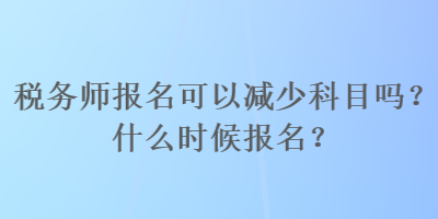 稅務(wù)師報名可以減少科目嗎？什么時候報名？