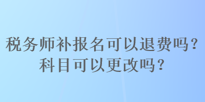 稅務(wù)師補(bǔ)報(bào)名可以退費(fèi)嗎？科目可以更改嗎？