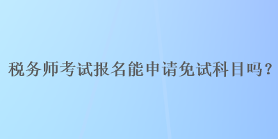 稅務(wù)師考試報名能申請免試科目嗎？