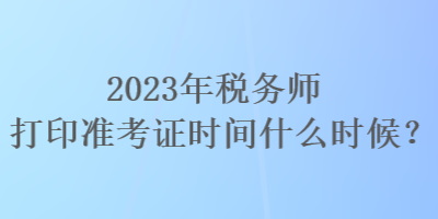 2023年稅務(wù)師打印準(zhǔn)考證時(shí)間什么時(shí)候？