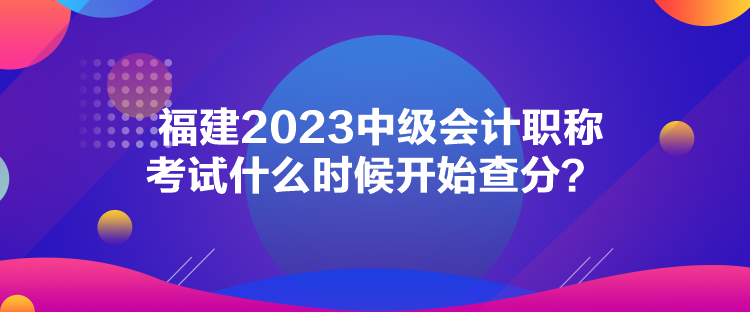 福建2023中級(jí)會(huì)計(jì)職稱考試什么時(shí)候開(kāi)始查分？