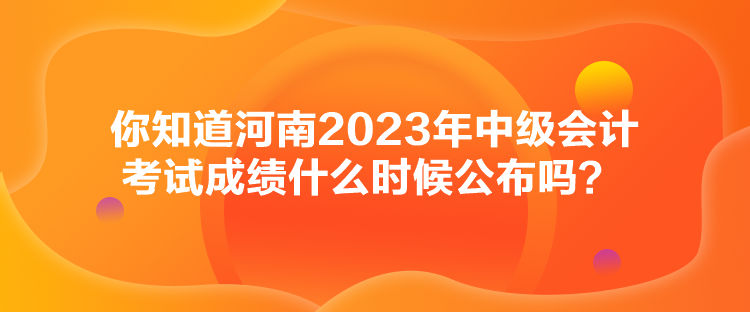 你知道河南2023年中級會計考試成績什么時候公布嗎？