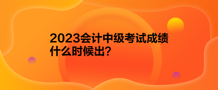 2023會(huì)計(jì)中級考試成績什么時(shí)候出？