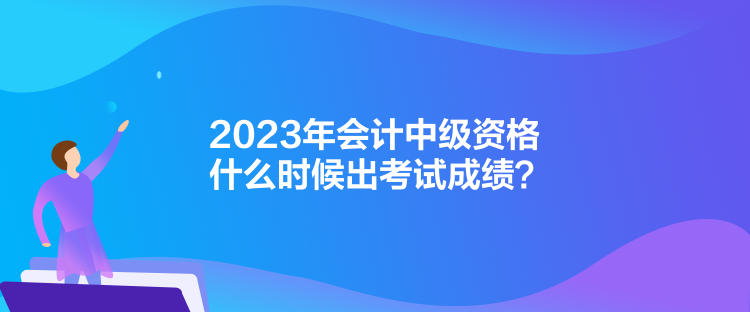 2023年會計中級資格什么時候出考試成績？