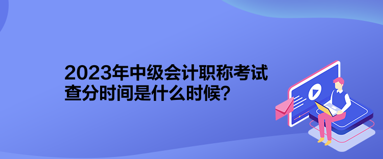 2023年中級會計職稱考試查分時間是什么時候？