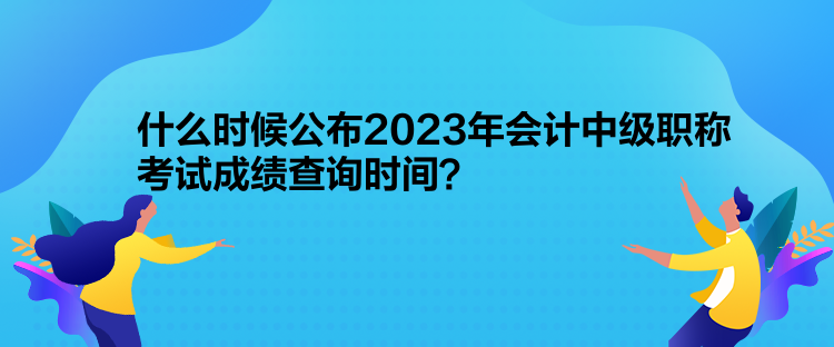 什么時候公布2023年會計中級職稱考試成績查詢時間？