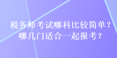 稅務(wù)師考試哪科比較簡單？哪幾門適合一起報考？