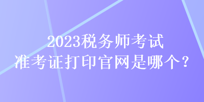 2023稅務(wù)師考試準(zhǔn)考證打印官網(wǎng)是哪個(gè)？