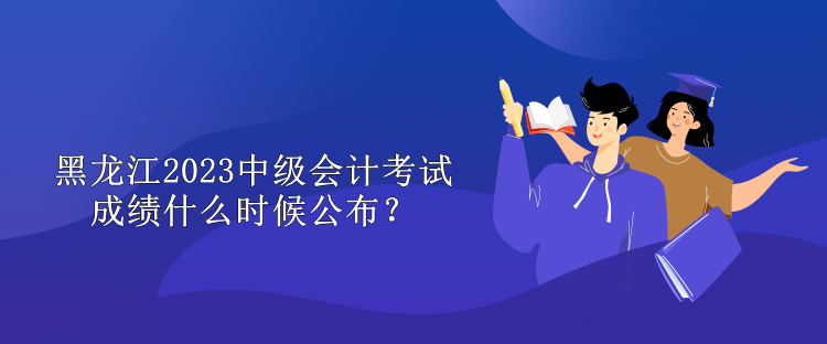 黑龍江2023中級會計考試成績什么時候公布？