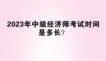 2023年中級經(jīng)濟師考試時間是多長？