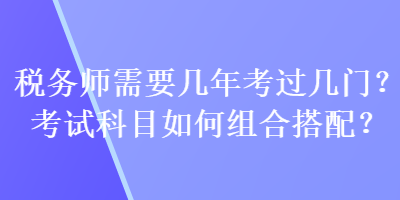 稅務(wù)師需要幾年考過幾門？考試科目如何組合搭配？