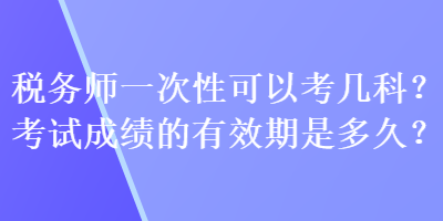 稅務(wù)師一次性可以考幾科？考試成績的有效期是多久？