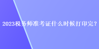 2023稅務(wù)師準(zhǔn)考證什么時(shí)候打印完？