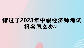 錯(cuò)過(guò)了2023年中級(jí)經(jīng)濟(jì)師考試報(bào)名怎么辦？