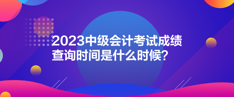 2023中級(jí)會(huì)計(jì)考試成績(jī)查詢時(shí)間是什么時(shí)候？