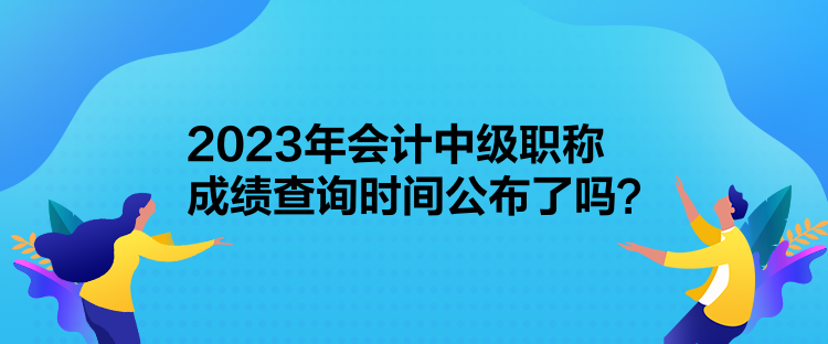 2023年會計中級職稱成績查詢時間公布了嗎？