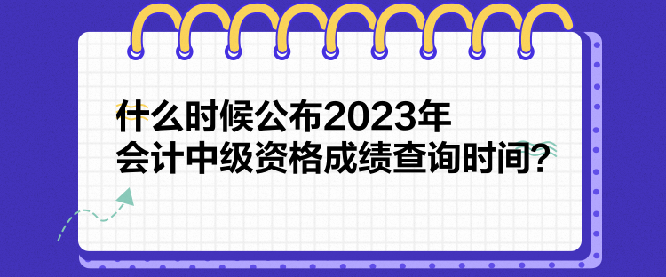 什么時(shí)候公布2023年會(huì)計(jì)中級(jí)資格成績查詢時(shí)間？