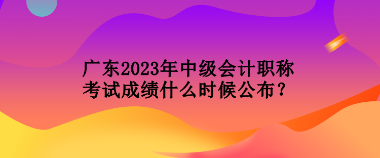 廣東2023年中級會計職稱考試成績什么時候公布？