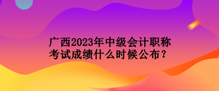 廣西2023年中級會計職稱考試成績什么時候公布？