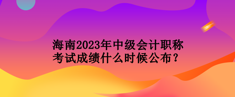 海南2023年中級(jí)會(huì)計(jì)職稱考試成績(jī)什么時(shí)候公布？