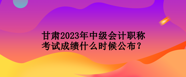 甘肅2023年中級(jí)會(huì)計(jì)職稱考試成績(jī)什么時(shí)候公布？